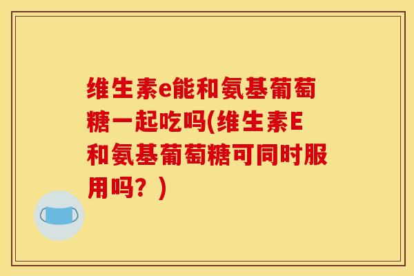 维生素e能和氨基葡萄糖一起吃吗(维生素E和氨基葡萄糖可同时服用吗？)