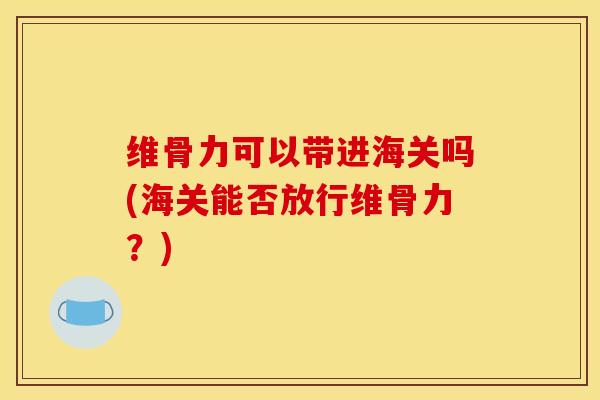 维骨力可以带进海关吗(海关能否放行维骨力？)
