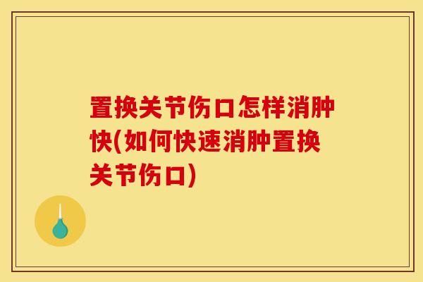 置换关节伤口怎样消肿快(如何快速消肿置换关节伤口)