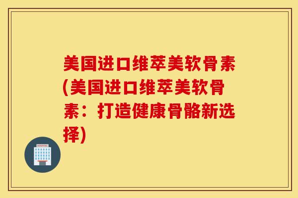 美国进口维萃美软骨素(美国进口维萃美软骨素：打造健康骨骼新选择)