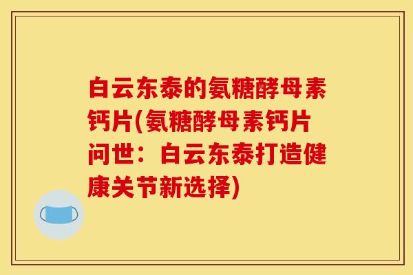 白云东泰的氨糖酵母素钙片(氨糖酵母素钙片问世：白云东泰打造健康关节新选择)
