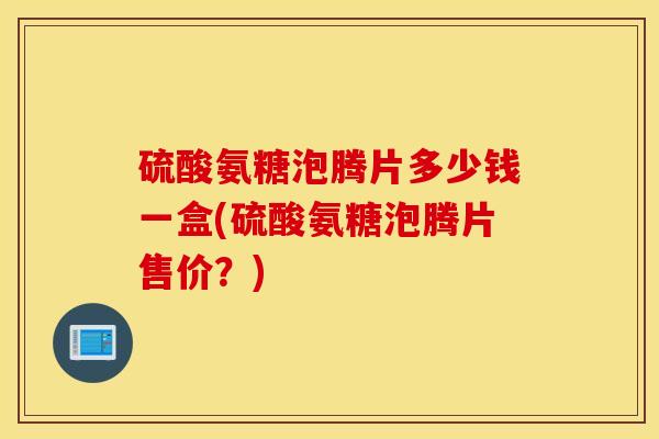 硫酸氨糖泡腾片多少钱一盒(硫酸氨糖泡腾片售价？)