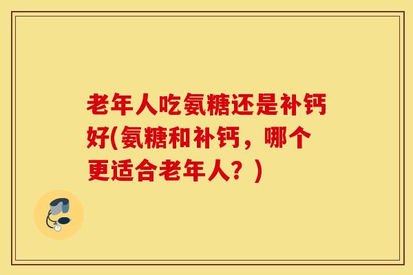 老年人吃氨糖还是补钙好(氨糖和补钙，哪个更适合老年人？)