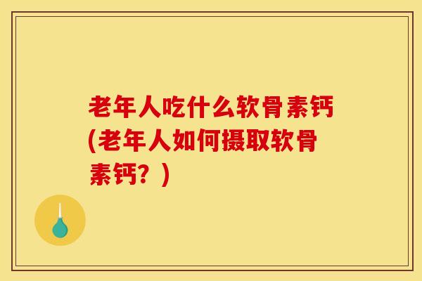 老年人吃什么软骨素钙(老年人如何摄取软骨素钙？)