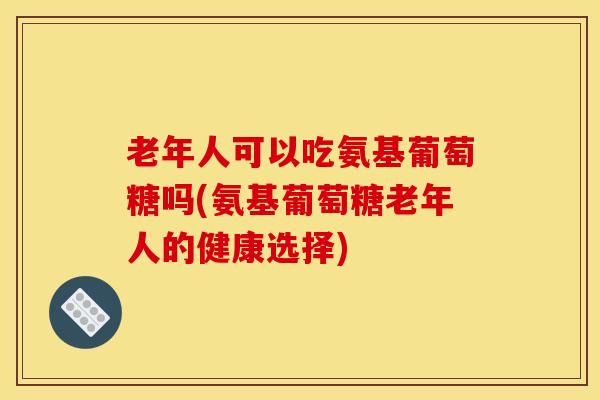 老年人可以吃氨基葡萄糖吗(氨基葡萄糖老年人的健康选择)