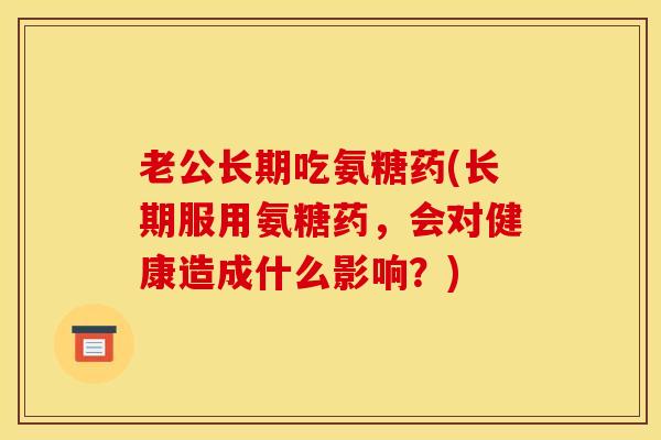 老公长期吃氨糖药(长期服用氨糖药，会对健康造成什么影响？)