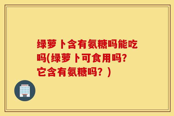 绿萝卜含有氨糖吗能吃吗(绿萝卜可食用吗？它含有氨糖吗？)