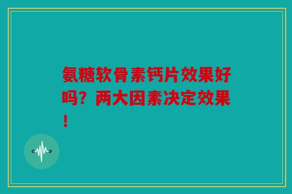 氨糖软骨素钙片效果好吗?两大因素决定效果! 氨糖软骨素钙片效果好吗?两大因素决定效果!
