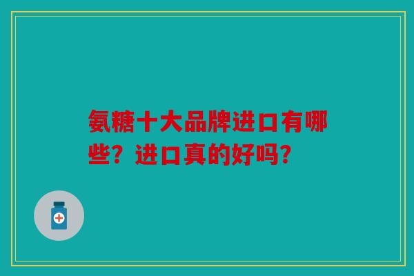 氨糖十大品牌进口有哪些？进口真的好吗？