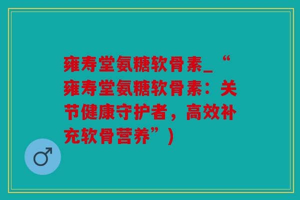 雍寿堂氨糖软骨素_“雍寿堂氨糖软骨素：关节健康守护者，高效补充软骨营养”)