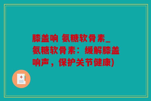 膝盖响 氨糖软骨素_氨糖软骨素：缓解膝盖响声，保护关节健康)