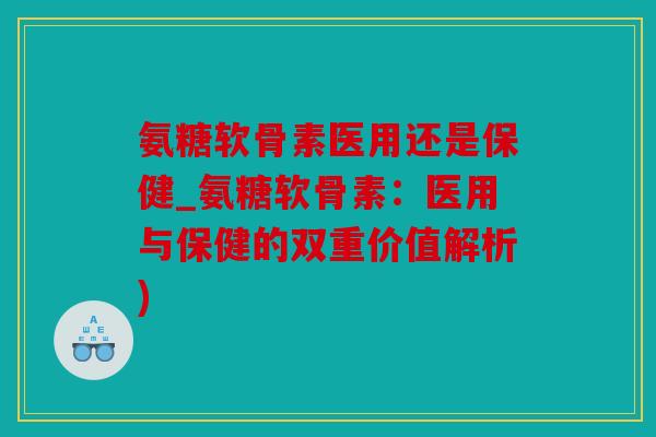 氨糖软骨素医用还是保健_氨糖软骨素：医用与保健的双重价值解析)