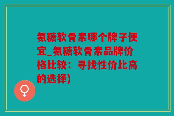 氨糖软骨素哪个牌子便宜_氨糖软骨素品牌价格比较：寻找性价比高的选择)