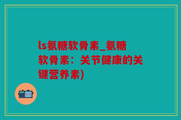 ls氨糖软骨素_氨糖软骨素：关节健康的关键营养素)