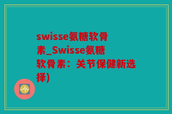 swisse氨糖软骨素_Swisse氨糖软骨素：关节保健新选择)
