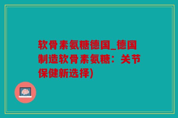 软骨素氨糖德国_德国制造软骨素氨糖：关节保健新选择)