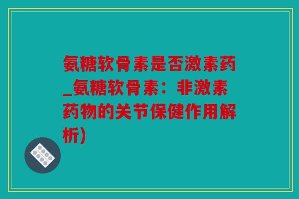 氨糖软骨素是否激素药_氨糖软骨素：非激素药物的关节保健作用解析)