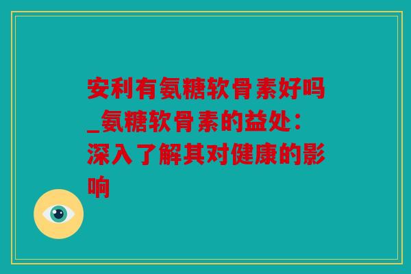 安利有氨糖软骨素好吗_氨糖软骨素的益处：深入了解其对健康的影响