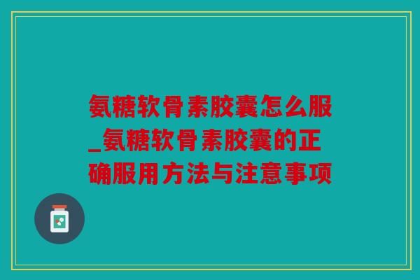 氨糖软骨素胶囊怎么服_氨糖软骨素胶囊的正确服用方法与注意事项 氨糖软骨素胶囊怎么服_氨糖软骨素胶囊的正确服用方法与注意事项