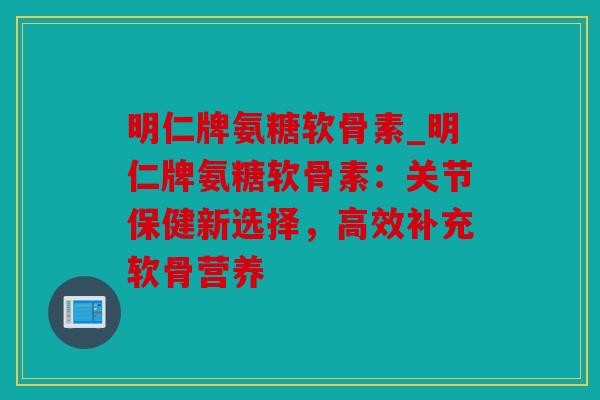 明仁牌氨糖软骨素_明仁牌氨糖软骨素：关节保健新选择，高效补充软骨营养