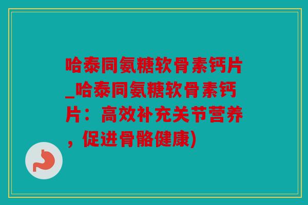 哈泰同氨糖软骨素钙片_哈泰同氨糖软骨素钙片:高效补充关节营养,促进骨骼健康) 哈泰同氨糖软骨素钙片_哈泰同氨糖软骨素钙片:高效补充关节营养,促进骨骼健康)