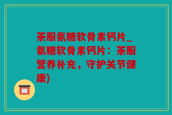 茶服氨糖软骨素钙片_氨糖软骨素钙片：茶服营养补充，守护关节健康)
