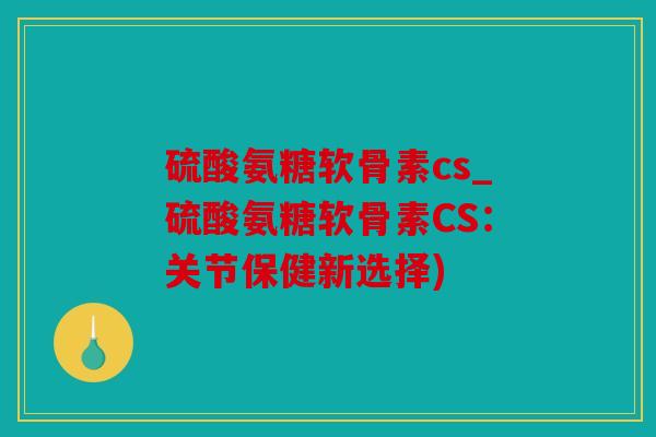 硫酸氨糖软骨素cs_硫酸氨糖软骨素CS：关节保健新选择)