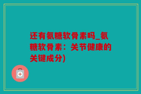 还有氨糖软骨素吗_氨糖软骨素：关节健康的关键成分)