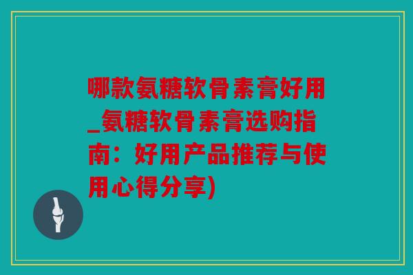 哪款氨糖软骨素膏好用_氨糖软骨素膏选购指南：好用产品推荐与使用心得分享)