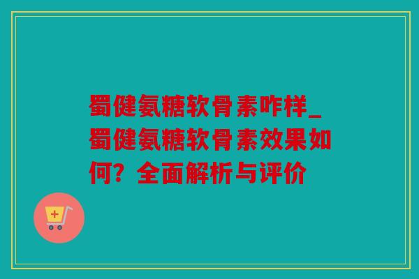 蜀健氨糖软骨素咋样_蜀健氨糖软骨素效果如何？全面解析与评价