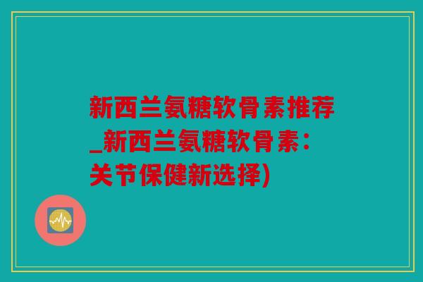 新西兰氨糖软骨素推荐_新西兰氨糖软骨素：关节保健新选择)