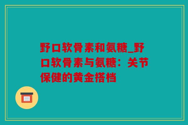 野口软骨素和氨糖_野口软骨素与氨糖：关节保健的黄金搭档