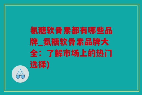 氨糖软骨素都有哪些品牌_氨糖软骨素品牌大全：了解市场上的热门选择)