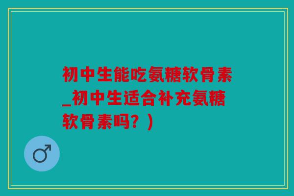 初中生能吃氨糖软骨素_初中生适合补充氨糖软骨素吗？)