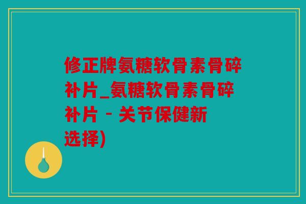 修正牌氨糖软骨素骨碎补片_氨糖软骨素骨碎补片 - 关节保健新选择)