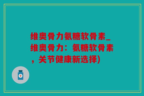 维奥骨力氨糖软骨素_维奥骨力：氨糖软骨素，关节健康新选择)