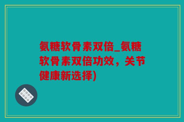 氨糖软骨素双倍_氨糖软骨素双倍功效，关节健康新选择)