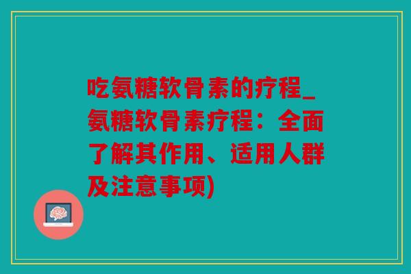 吃氨糖软骨素的疗程_氨糖软骨素疗程：全面了解其作用、适用人群及注意事项)