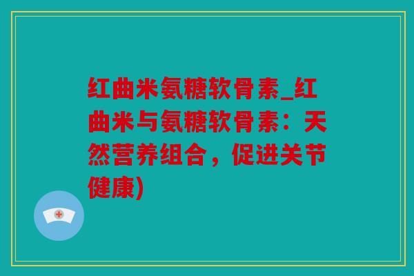 红曲米氨糖软骨素_红曲米与氨糖软骨素：天然营养组合，促进关节健康)