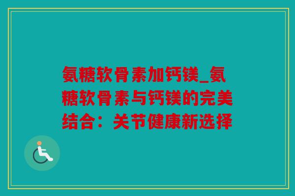 氨糖软骨素加钙镁_氨糖软骨素与钙镁的完美结合：关节健康新选择
