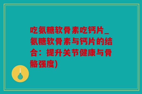 吃氨糖软骨素吃钙片_氨糖软骨素与钙片的结合：提升关节健康与骨骼强度)