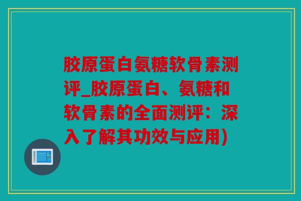 胶原蛋白氨糖软骨素测评_胶原蛋白、氨糖和软骨素的全面测评：深入了解其功效与应用)
