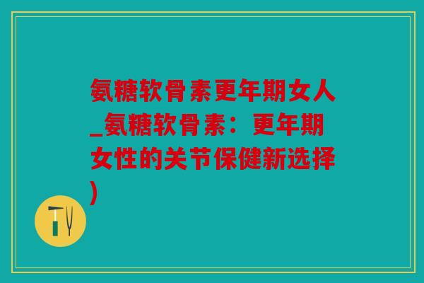 氨糖软骨素更年期女人_氨糖软骨素：更年期女性的关节保健新选择)