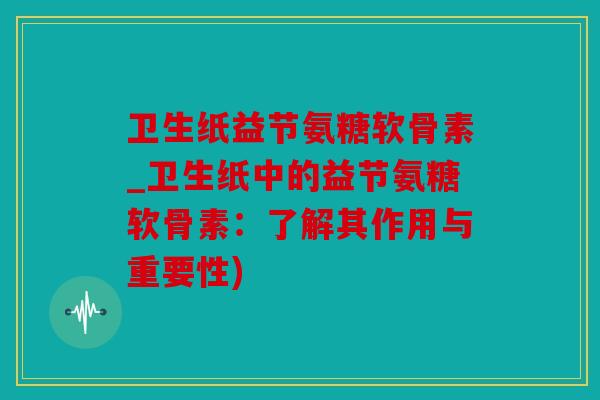 卫生纸益节氨糖软骨素_卫生纸中的益节氨糖软骨素：了解其作用与重要性)