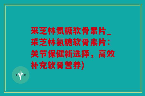 采芝林氨糖软骨素片_采芝林氨糖软骨素片：关节保健新选择，高效补充软骨营养)