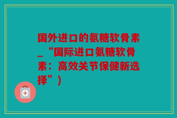 国外进口的氨糖软骨素_“国际进口氨糖软骨素：高效关节保健新选择”)
