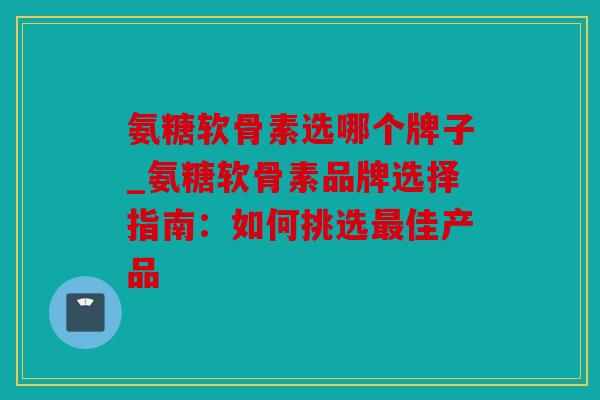 氨糖软骨素选哪个牌子_氨糖软骨素品牌选择指南：如何挑选最佳产品
