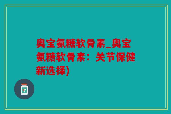 奥宝氨糖软骨素_奥宝氨糖软骨素：关节保健新选择)