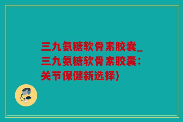 三九氨糖软骨素胶囊_三九氨糖软骨素胶囊：关节保健新选择)