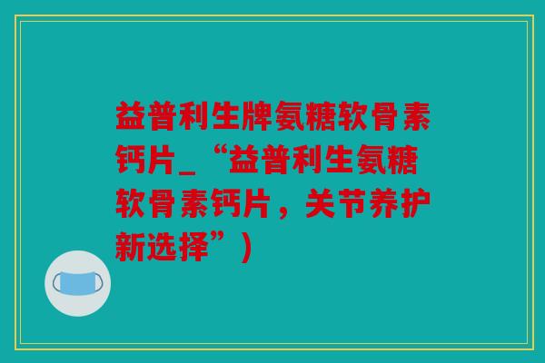 益普利生牌氨糖软骨素钙片_“益普利生氨糖软骨素钙片，关节养护新选择”)